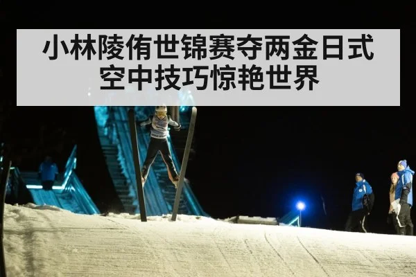 小林陵侑世锦赛夺两金日式空中技巧惊艳世界